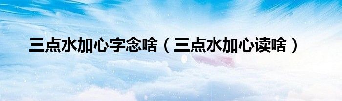 三點(diǎn)水加心字念啥（三點(diǎn)水加心讀啥）