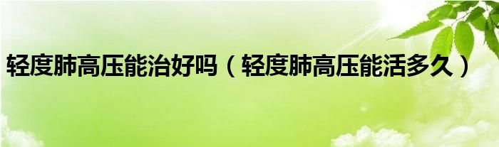 輕度肺高壓能治好嗎（輕度肺高壓能活多久）