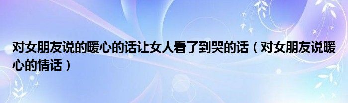 對女朋友說的暖心的話讓女人看了到哭的話（對女朋友說暖心的情話）