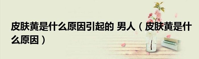 皮膚黃是什么原因引起的 男人（皮膚黃是什么原因）