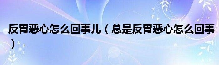 反胃惡心怎么回事兒（總是反胃惡心怎么回事）