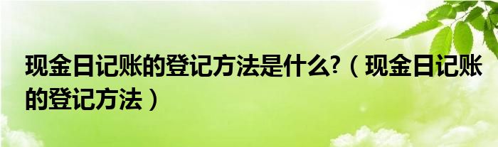 現(xiàn)金日記賬的登記方法是什么?（現(xiàn)金日記賬的登記方法）