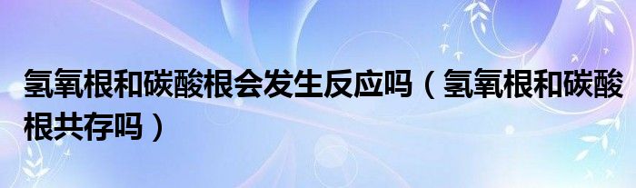 氫氧根和碳酸根會發(fā)生反應(yīng)嗎（氫氧根和碳酸根共存嗎）