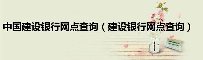 中國建設(shè)銀行網(wǎng)點(diǎn)查詢（建設(shè)銀行網(wǎng)點(diǎn)查詢）