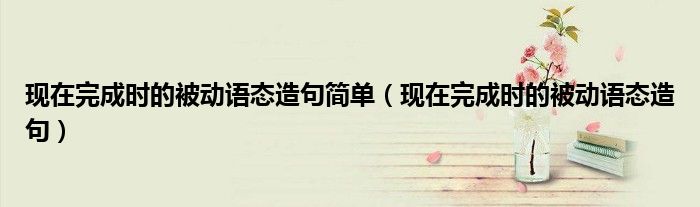 現(xiàn)在完成時(shí)的被動(dòng)語(yǔ)態(tài)造句簡(jiǎn)單（現(xiàn)在完成時(shí)的被動(dòng)語(yǔ)態(tài)造句）