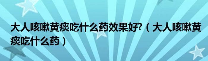 大人咳嗽黃痰吃什么藥效果好?（大人咳嗽黃痰吃什么藥）