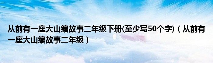 從前有一座大山編故事二年級下冊(至少寫50個字)（從前有一座大山編故事二年級）