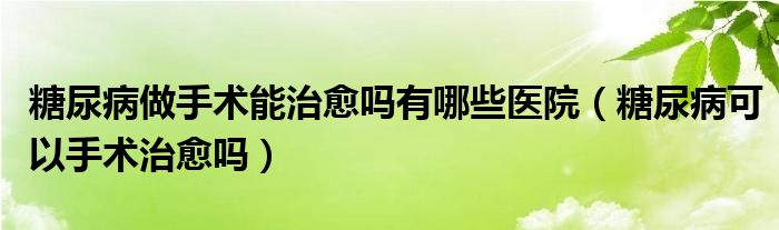 糖尿病做手術(shù)能治愈嗎有哪些醫(yī)院（糖尿病可以手術(shù)治愈嗎）