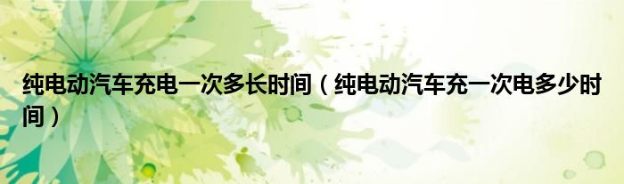 純電動汽車充電一次多長時間（純電動汽車充一次電多少時間）