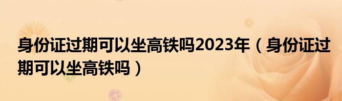 身份證過期可以坐高鐵嗎2023年（身份證過期可以坐高鐵嗎）