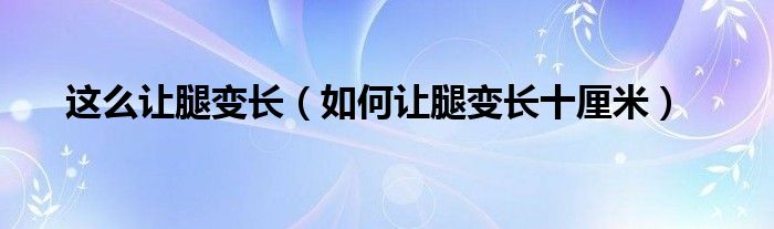 這么讓腿變長（如何讓腿變長十厘米）