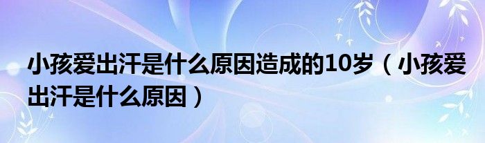 小孩愛(ài)出汗是什么原因造成的10歲（小孩愛(ài)出汗是什么原因）