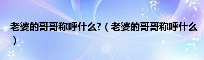 老婆的哥哥稱呼什么?（老婆的哥哥稱呼什么）