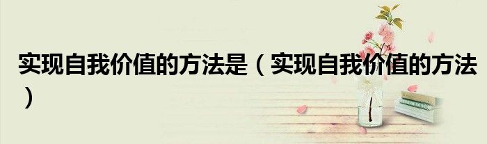 實(shí)現(xiàn)自我價(jià)值的方法是（實(shí)現(xiàn)自我價(jià)值的方法）