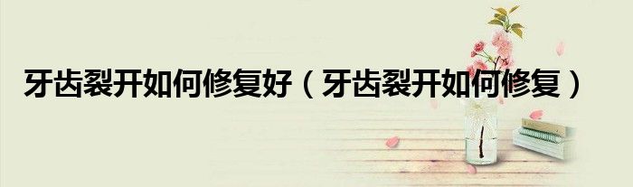 牙齒裂開(kāi)如何修復(fù)好（牙齒裂開(kāi)如何修復(fù)）
