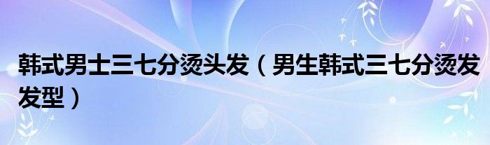 韓式男士三七分燙頭發(fā)（男生韓式三七分燙發(fā)發(fā)型）