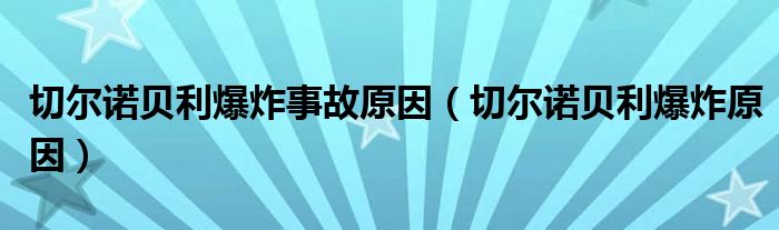 切爾諾貝利爆炸事故原因（切爾諾貝利爆炸原因）