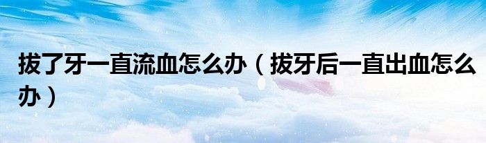 拔了牙一直流血怎么辦（拔牙后一直出血怎么辦）