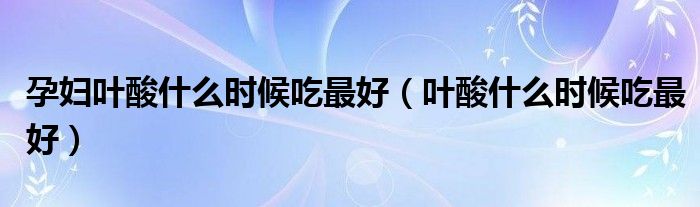 孕婦葉酸什么時(shí)候吃最好（葉酸什么時(shí)候吃最好）