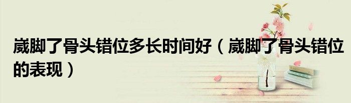 崴腳了骨頭錯位多長時間好（崴腳了骨頭錯位的表現(xiàn)）