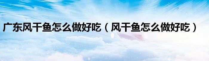 廣東風干魚怎么做好吃（風干魚怎么做好吃）