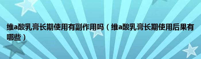 維a酸乳膏長(zhǎng)期使用有副作用嗎（維a酸乳膏長(zhǎng)期使用后果有哪些）