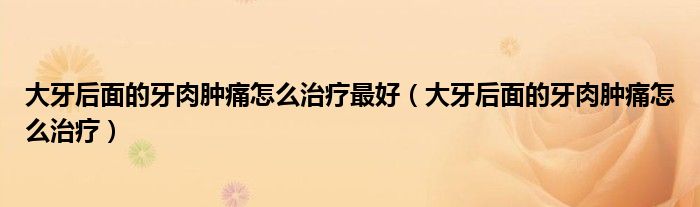 大牙后面的牙肉腫痛怎么治療最好（大牙后面的牙肉腫痛怎么治療）