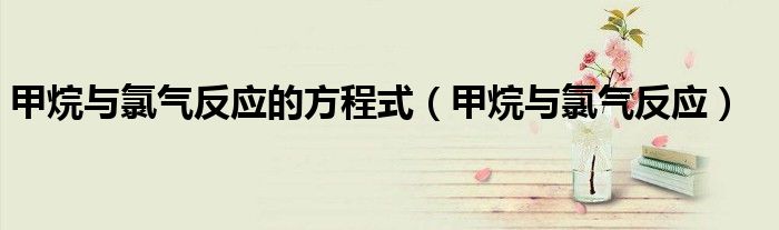 甲烷與氯氣反應的方程式（甲烷與氯氣反應）