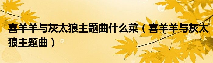 喜羊羊與灰太狼主題曲什么菜（喜羊羊與灰太狼主題曲）