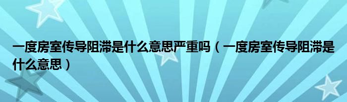 一度房室傳導(dǎo)阻滯是什么意思嚴(yán)重嗎（一度房室傳導(dǎo)阻滯是什么意思）