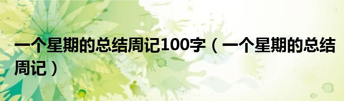 一個(gè)星期的總結(jié)周記100字（一個(gè)星期的總結(jié)周記）