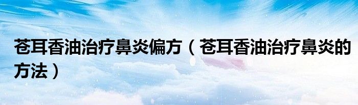 蒼耳香油治療鼻炎偏方（蒼耳香油治療鼻炎的方法）