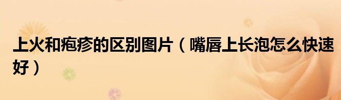 上火和皰疹的區(qū)別圖片（嘴唇上長泡怎么快速好）