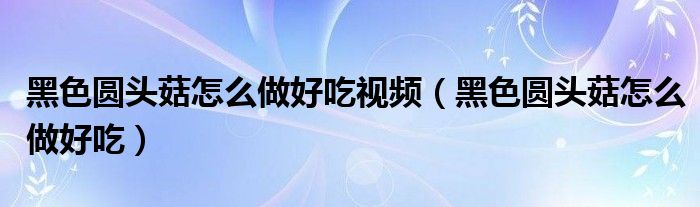 黑色圓頭菇怎么做好吃視頻（黑色圓頭菇怎么做好吃）