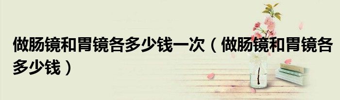 做腸鏡和胃鏡各多少錢一次（做腸鏡和胃鏡各多少錢）