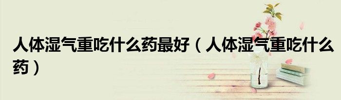 人體濕氣重吃什么藥最好（人體濕氣重吃什么藥）