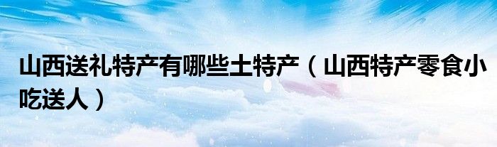 山西送禮特產(chǎn)有哪些土特產(chǎn)（山西特產(chǎn)零食小吃送人）