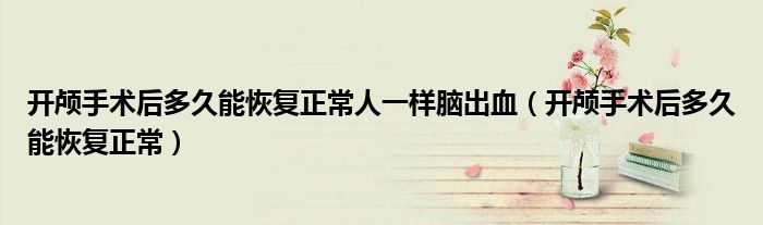開顱手術(shù)后多久能恢復(fù)正常人一樣腦出血（開顱手術(shù)后多久能恢復(fù)正常）