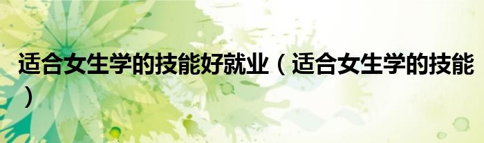 適合女生學(xué)的技能好就業(yè)（適合女生學(xué)的技能）