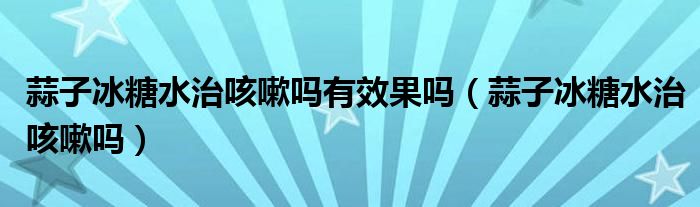 蒜子冰糖水治咳嗽嗎有效果嗎（蒜子冰糖水治咳嗽嗎）