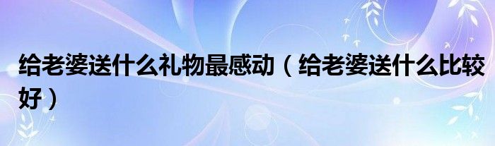 給老婆送什么禮物最感動（給老婆送什么比較好）
