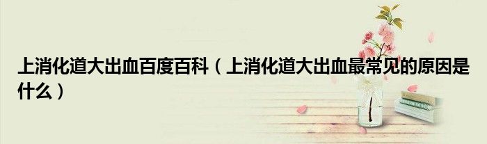 上消化道大出血百度百科（上消化道大出血最常見(jiàn)的原因是什么）