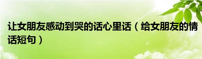 讓女朋友感動到哭的話心里話（給女朋友的情話短句）