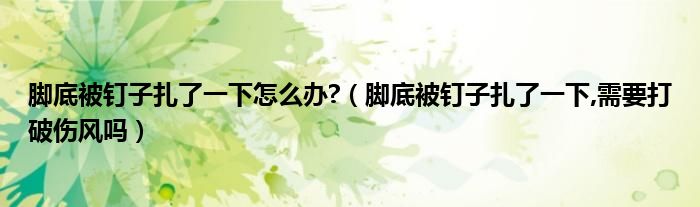腳底被釘子扎了一下怎么辦?（腳底被釘子扎了一下,需要打破傷風(fēng)嗎）