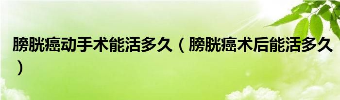 膀胱癌動手術(shù)能活多久（膀胱癌術(shù)后能活多久）