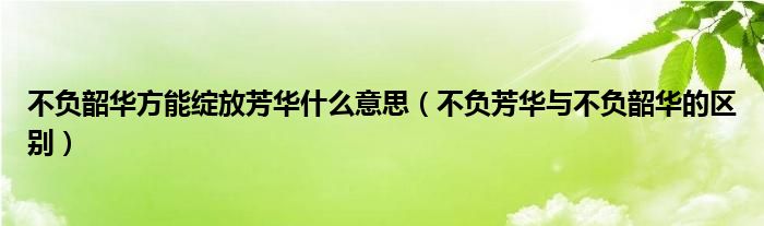 不負(fù)韶華方能綻放芳華什么意思（不負(fù)芳華與不負(fù)韶華的區(qū)別）