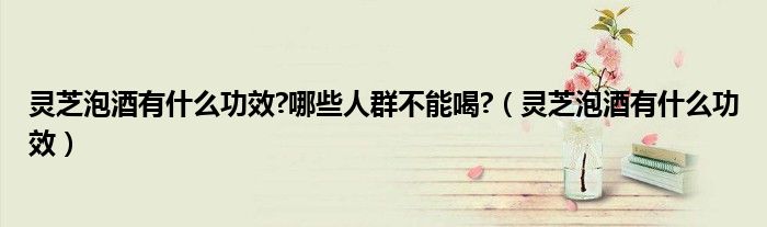 靈芝泡酒有什么功效?哪些人群不能喝?（靈芝泡酒有什么功效）