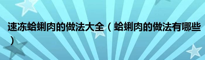 速凍蛤蜊肉的做法大全（蛤蜊肉的做法有哪些）