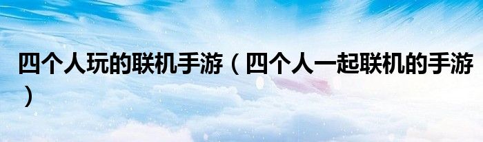 四個(gè)人玩的聯(lián)機(jī)手游（四個(gè)人一起聯(lián)機(jī)的手游）