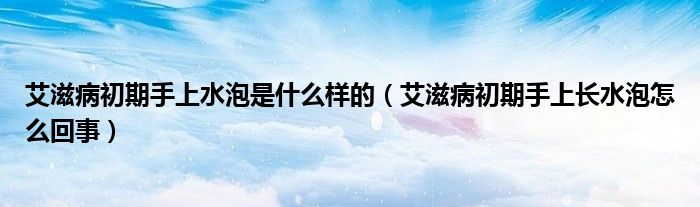 艾滋病初期手上水泡是什么樣的（艾滋病初期手上長水泡怎么回事）